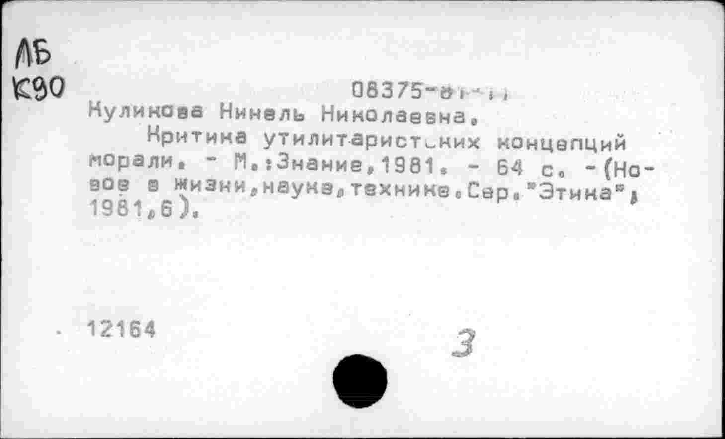 ﻿ль
£$0	08375-»,-, ,
Куликова Нинель Николаевна»
Критика утилитаристских концепций морали. - N.{Знание,1981. - 64 с, -(Но ное з жиэни.наунеятехнинеоСер."Этина“« 1981,6),
12164